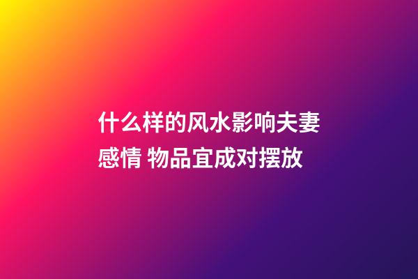 什么样的风水影响夫妻感情 物品宜成对摆放